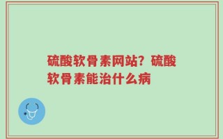 硫酸软骨素网站？硫酸软骨素能治什么病