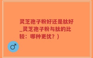 灵芝孢子粉好还是肽好_灵芝孢子粉与肽的比较：哪种更优？)