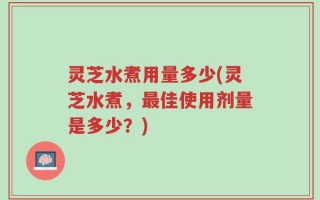灵芝水煮用量多少(灵芝水煮，最佳使用剂量是多少？)