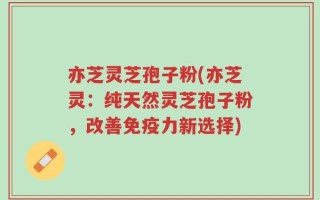 亦芝灵芝孢子粉(亦芝灵：纯天然灵芝孢子粉，改善免疫力新选择)
