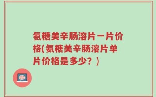 氨糖美辛肠溶片一片价格(氨糖美辛肠溶片单片价格是多少？)
