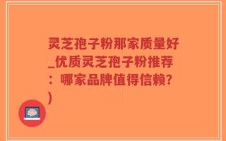灵芝孢子粉那家质量好_优质灵芝孢子粉推荐：哪家品牌值得信赖？)
