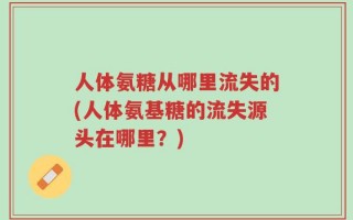 人体氨糖从哪里流失的(人体氨基糖的流失源头在哪里？)