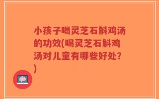小孩子喝灵芝石斛鸡汤的功效(喝灵芝石斛鸡汤对儿童有哪些好处？)