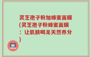 灵芝孢子粉加蜂蜜面膜(灵芝孢子粉蜂蜜面膜：让肌肤喝足天然养分)