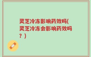 灵芝冷冻影响药效吗(灵芝冷冻会影响药效吗？)