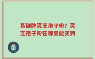 基御牌灵芝孢子粉？灵芝孢子粉在哪里能买到