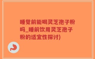 睡觉前能喝灵芝孢子粉吗_睡前饮用灵芝孢子粉的适宜性探讨)