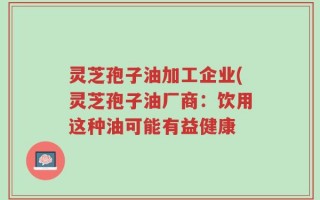 灵芝孢子油加工企业(灵芝孢子油厂商：饮用这种油可能有益健康