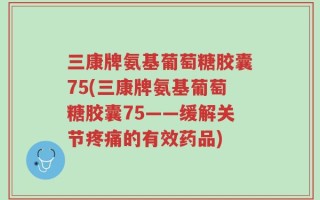 三康牌氨基葡萄糖胶囊75(三康牌氨基葡萄糖胶囊75——缓解关节疼痛的有效药品)