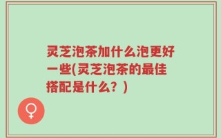 灵芝泡茶加什么泡更好一些(灵芝泡茶的最佳搭配是什么？)