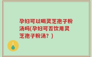 孕妇可以喝灵芝孢子粉汤吗(孕妇可否饮用灵芝孢子粉汤？)