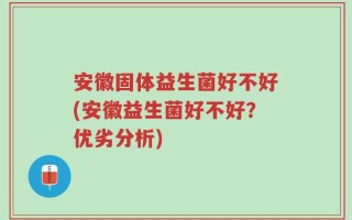 安徽固体益生菌好不好(安徽益生菌好不好？优劣分析)