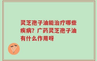 灵芝孢子油能治疗哪些疾病？广药灵芝孢子油有什么作用呀