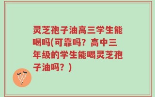 灵芝孢子油高三学生能喝吗(可靠吗？高中三年级的学生能喝灵芝孢子油吗？)