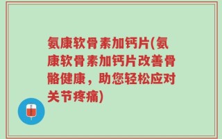 氨康软骨素加钙片(氨康软骨素加钙片改善骨骼健康，助您轻松应对关节疼痛)