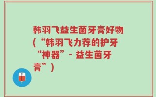 韩羽飞益生菌牙膏好物(“韩羽飞力荐的护牙“神器”- 益生菌牙膏”)