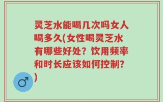 灵芝水能喝几次吗女人喝多久(女性喝灵芝水有哪些好处？饮用频率和时长应该如何控制？)