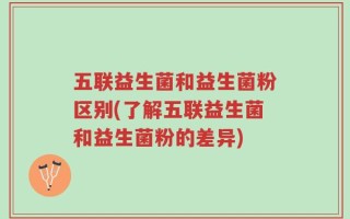 五联益生菌和益生菌粉区别(了解五联益生菌和益生菌粉的差异)