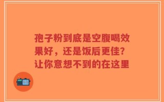 孢子粉到底是空腹喝效果好，还是饭后更佳？让你意想不到的在这里
