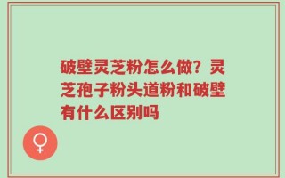 破壁灵芝粉怎么做？灵芝孢子粉头道粉和破壁有什么区别吗