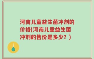 河南儿童益生菌冲剂的价格(河南儿童益生菌冲剂的售价是多少？)