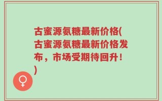 古蜜源氨糖最新价格(古蜜源氨糖最新价格发布，市场受期待回升！)