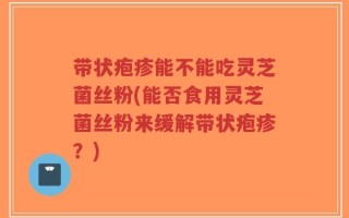 带状疱疹能不能吃灵芝菌丝粉(能否食用灵芝菌丝粉来缓解带状疱疹？)