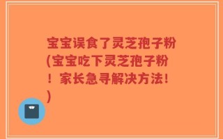 宝宝误食了灵芝孢子粉(宝宝吃下灵芝孢子粉！家长急寻解决方法！)