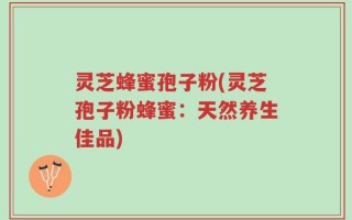 灵芝蜂蜜孢子粉(灵芝孢子粉蜂蜜：天然养生佳品)