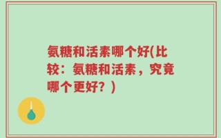 氨糖和活素哪个好(比较：氨糖和活素，究竟哪个更好？)