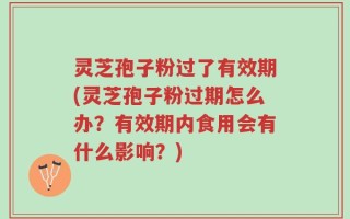 灵芝孢子粉过了有效期(灵芝孢子粉过期怎么办？有效期内食用会有什么影响？)