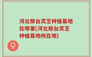 河北邢台灵芝种植基地在哪里(河北邢台灵芝种植基地所在地)