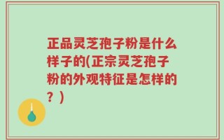 正品灵芝孢子粉是什么样子的(正宗灵芝孢子粉的外观特征是怎样的？)