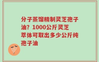 分子蒸馏精制灵芝孢子油？1000公斤灵芝萃体可取出多少公斤纯孢子油