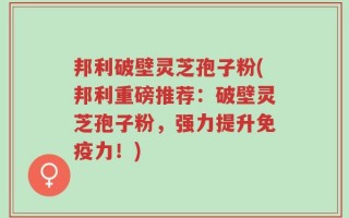 邦利破壁灵芝孢子粉(邦利重磅推荐：破壁灵芝孢子粉，强力提升免疫力！)