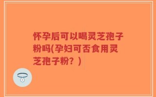怀孕后可以喝灵芝孢子粉吗(孕妇可否食用灵芝孢子粉？)