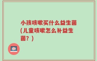 小孩咳嗽买什么益生菌(儿童咳嗽怎么补益生菌？)