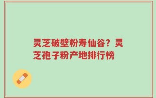 灵芝破壁粉寿仙谷？灵芝孢子粉产地排行榜