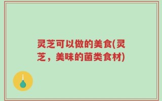 灵芝可以做的美食(灵芝，美味的菌类食材)