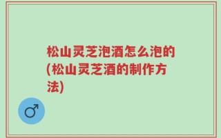 松山灵芝泡酒怎么泡的(松山灵芝酒的制作方法)