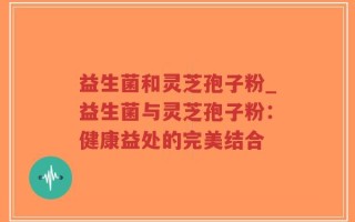 益生菌和灵芝孢子粉_益生菌与灵芝孢子粉：健康益处的完美结合