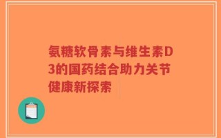 氨糖软骨素与维生素D3的国药结合助力关节健康新探索