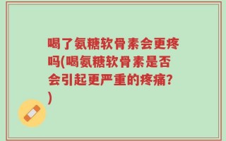 喝了氨糖软骨素会更疼吗(喝氨糖软骨素是否会引起更严重的疼痛？)