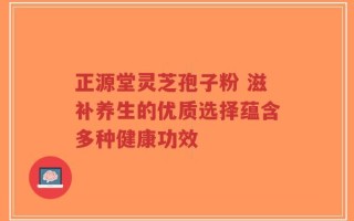 正源堂灵芝孢子粉 滋补养生的优质选择蕴含多种健康功效
