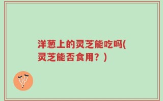 洋葱上的灵芝能吃吗(灵芝能否食用？)