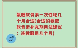 氨糖软骨素一次性吃几个月合适(合适的氨糖软骨素补充剂用法建议：连续服用几个月)