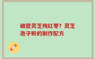 破壁灵芝炖红枣？灵芝孢子粉的制作配方