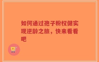 如何通过孢子粉权健实现逆龄之旅，快来看看吧