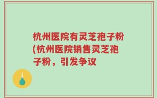 杭州医院有灵芝孢子粉(杭州医院销售灵芝孢子粉，引发争议